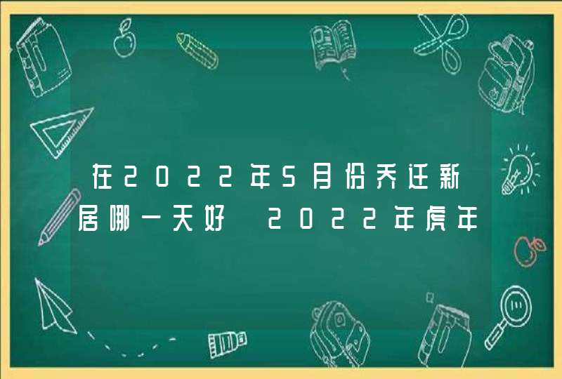 在2022年5月份乔迁新居哪一天好 2022年虎年乔迁吉日一览表